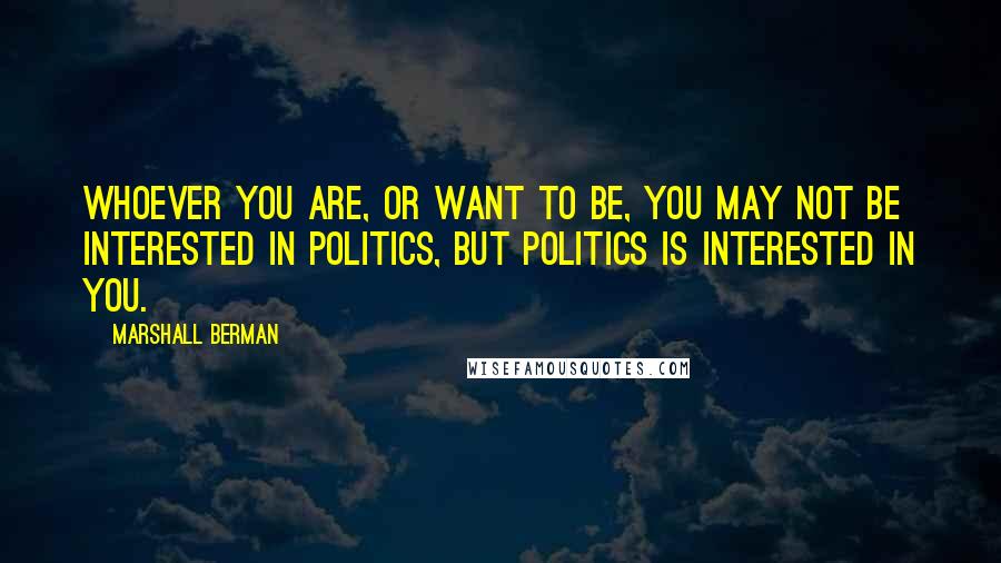 Marshall Berman Quotes: Whoever you are, or want to be, you may not be interested in politics, but politics is interested in you.