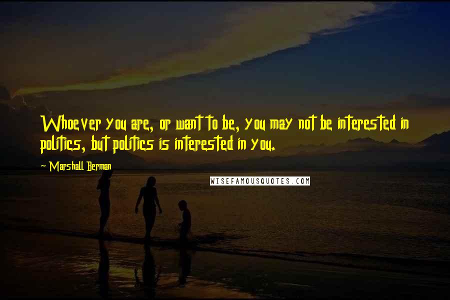 Marshall Berman Quotes: Whoever you are, or want to be, you may not be interested in politics, but politics is interested in you.