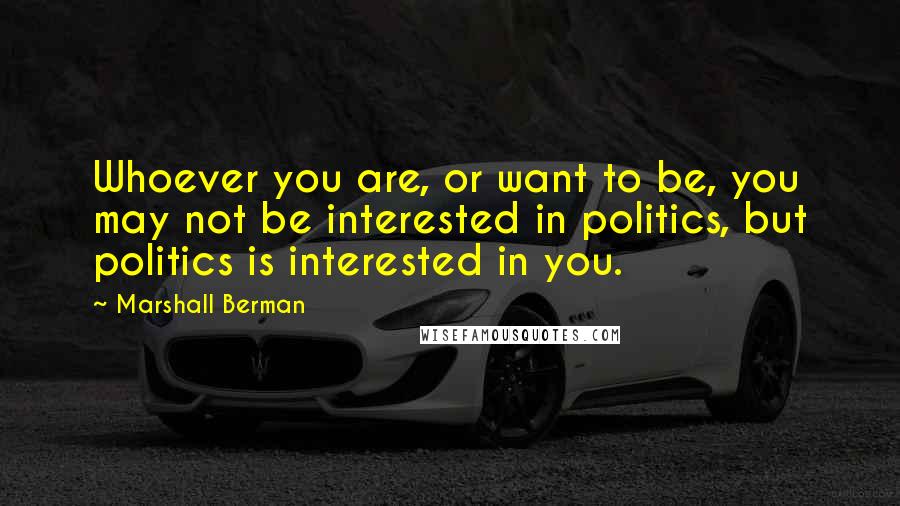 Marshall Berman Quotes: Whoever you are, or want to be, you may not be interested in politics, but politics is interested in you.