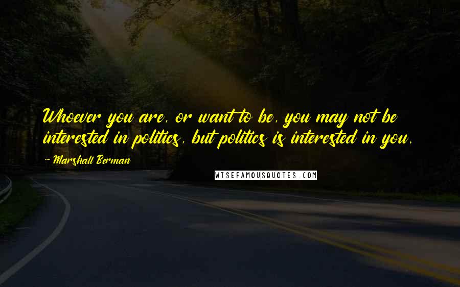 Marshall Berman Quotes: Whoever you are, or want to be, you may not be interested in politics, but politics is interested in you.