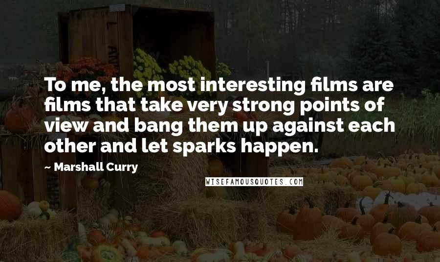 Marshall Curry Quotes: To me, the most interesting films are films that take very strong points of view and bang them up against each other and let sparks happen.