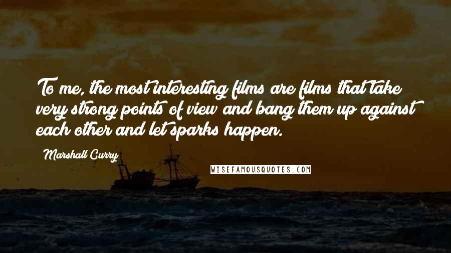 Marshall Curry Quotes: To me, the most interesting films are films that take very strong points of view and bang them up against each other and let sparks happen.