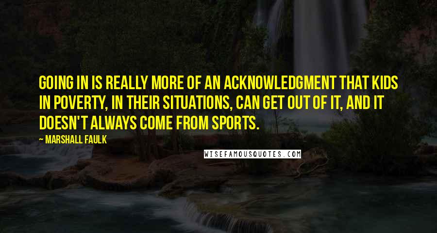 Marshall Faulk Quotes: Going in is really more of an acknowledgment that kids in poverty, in their situations, can get out of it, and it doesn't always come from sports.