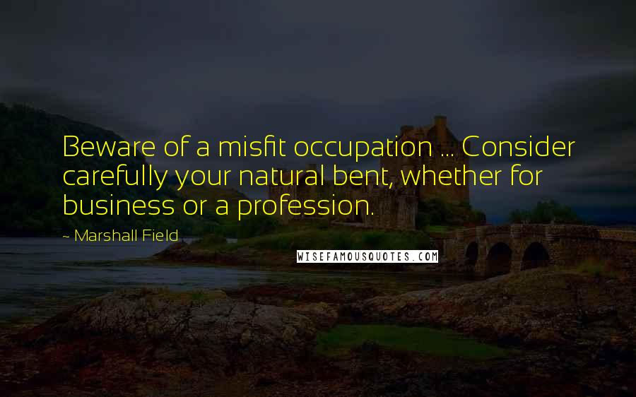 Marshall Field Quotes: Beware of a misfit occupation ... Consider carefully your natural bent, whether for business or a profession.
