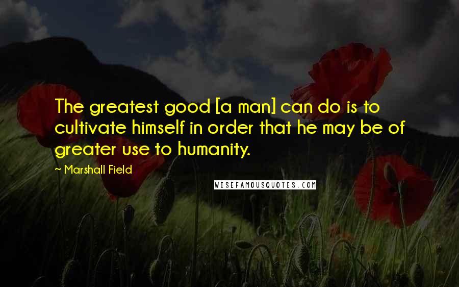 Marshall Field Quotes: The greatest good [a man] can do is to cultivate himself in order that he may be of greater use to humanity.