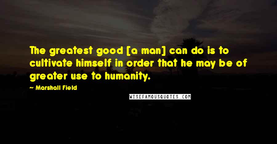 Marshall Field Quotes: The greatest good [a man] can do is to cultivate himself in order that he may be of greater use to humanity.