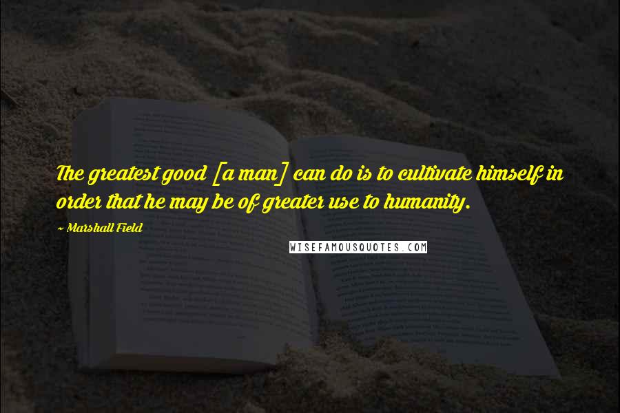 Marshall Field Quotes: The greatest good [a man] can do is to cultivate himself in order that he may be of greater use to humanity.