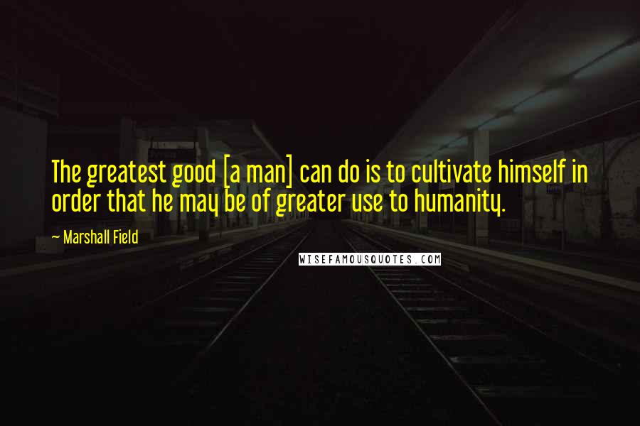 Marshall Field Quotes: The greatest good [a man] can do is to cultivate himself in order that he may be of greater use to humanity.