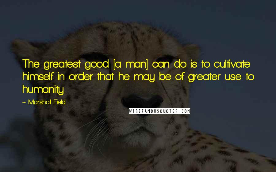 Marshall Field Quotes: The greatest good [a man] can do is to cultivate himself in order that he may be of greater use to humanity.