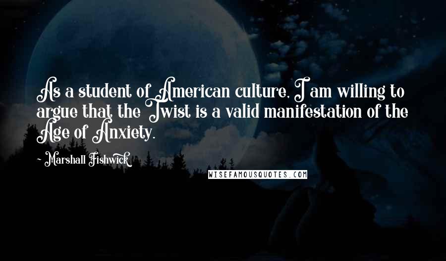 Marshall Fishwick Quotes: As a student of American culture, I am willing to argue that the Twist is a valid manifestation of the Age of Anxiety.