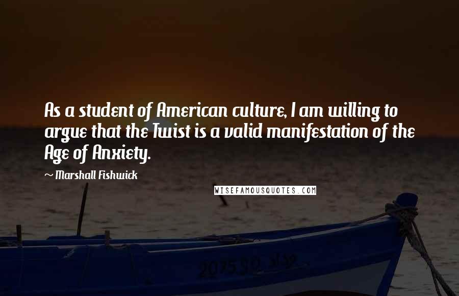 Marshall Fishwick Quotes: As a student of American culture, I am willing to argue that the Twist is a valid manifestation of the Age of Anxiety.