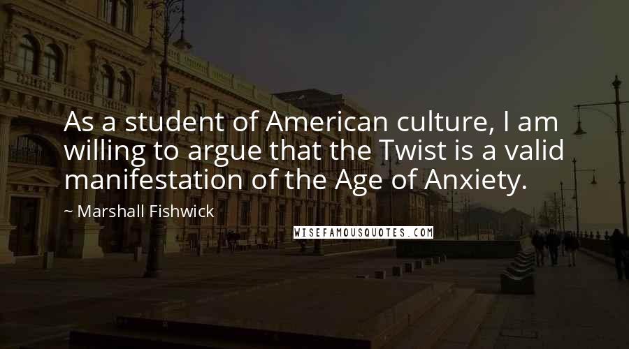 Marshall Fishwick Quotes: As a student of American culture, I am willing to argue that the Twist is a valid manifestation of the Age of Anxiety.