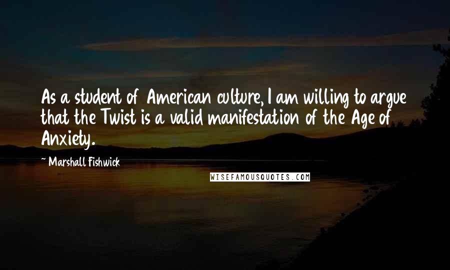 Marshall Fishwick Quotes: As a student of American culture, I am willing to argue that the Twist is a valid manifestation of the Age of Anxiety.