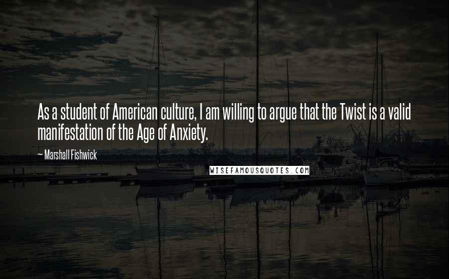 Marshall Fishwick Quotes: As a student of American culture, I am willing to argue that the Twist is a valid manifestation of the Age of Anxiety.