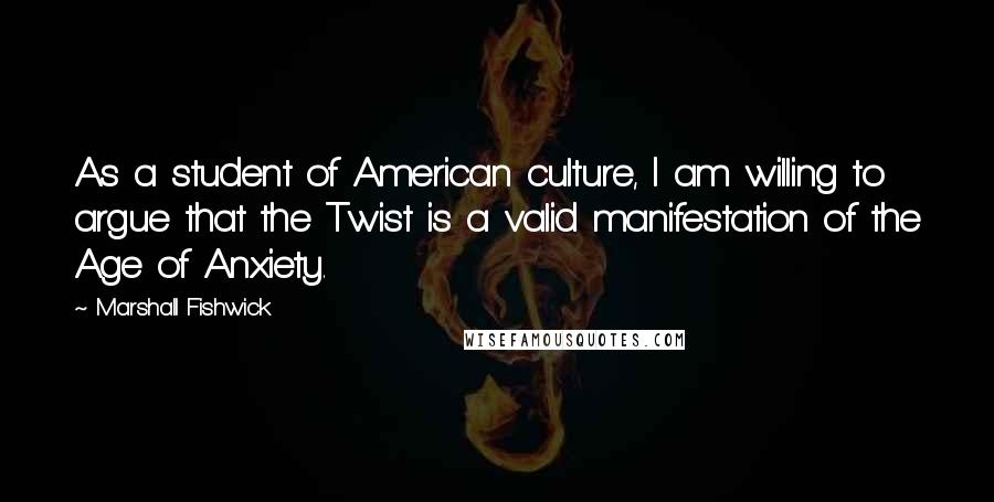 Marshall Fishwick Quotes: As a student of American culture, I am willing to argue that the Twist is a valid manifestation of the Age of Anxiety.