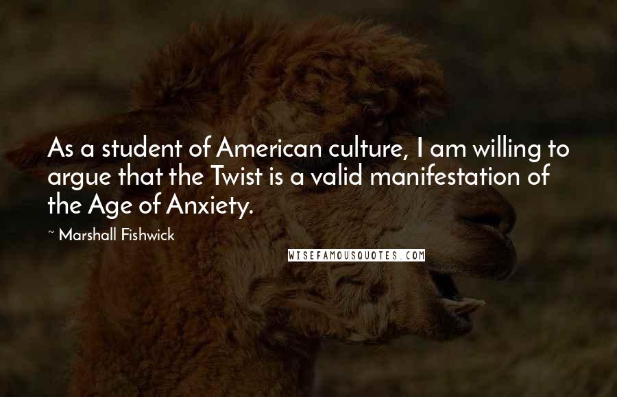 Marshall Fishwick Quotes: As a student of American culture, I am willing to argue that the Twist is a valid manifestation of the Age of Anxiety.