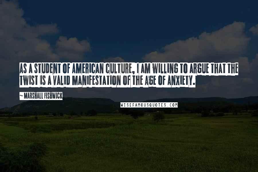 Marshall Fishwick Quotes: As a student of American culture, I am willing to argue that the Twist is a valid manifestation of the Age of Anxiety.