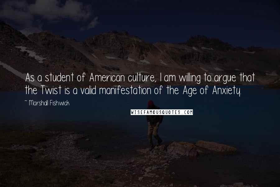 Marshall Fishwick Quotes: As a student of American culture, I am willing to argue that the Twist is a valid manifestation of the Age of Anxiety.