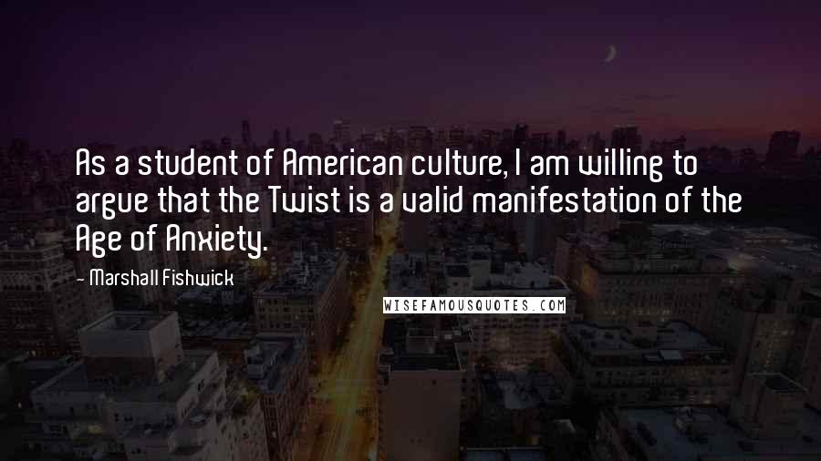 Marshall Fishwick Quotes: As a student of American culture, I am willing to argue that the Twist is a valid manifestation of the Age of Anxiety.