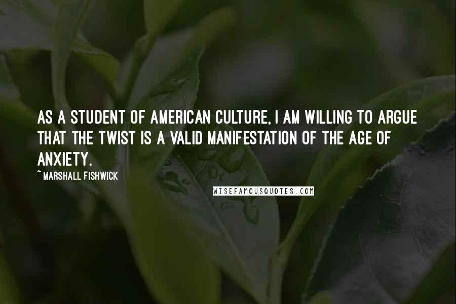 Marshall Fishwick Quotes: As a student of American culture, I am willing to argue that the Twist is a valid manifestation of the Age of Anxiety.