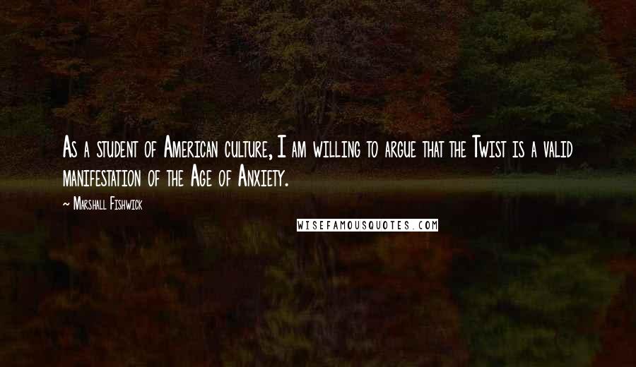 Marshall Fishwick Quotes: As a student of American culture, I am willing to argue that the Twist is a valid manifestation of the Age of Anxiety.