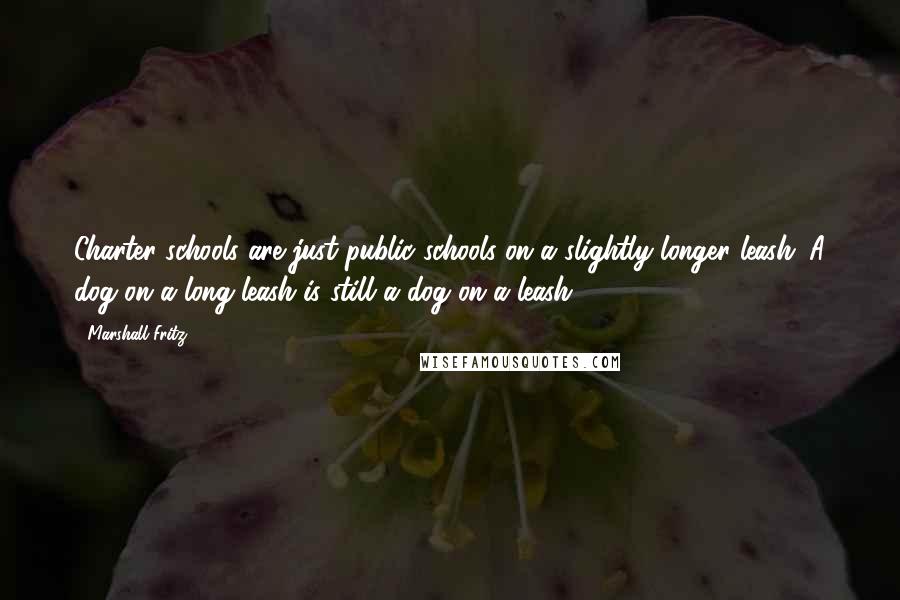Marshall Fritz Quotes: Charter schools are just public schools on a slightly longer leash. A dog on a long leash is still a dog on a leash.