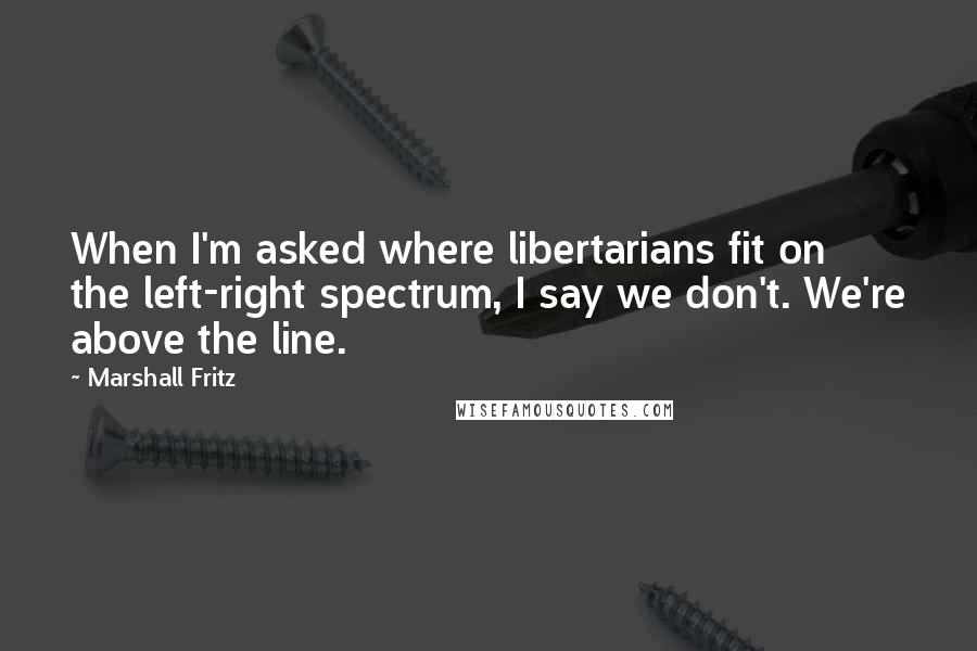 Marshall Fritz Quotes: When I'm asked where libertarians fit on the left-right spectrum, I say we don't. We're above the line.