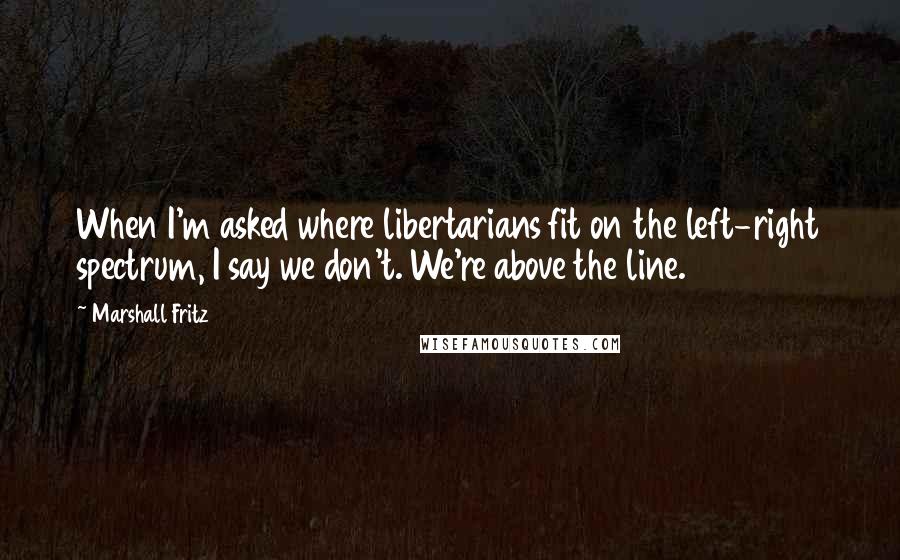 Marshall Fritz Quotes: When I'm asked where libertarians fit on the left-right spectrum, I say we don't. We're above the line.