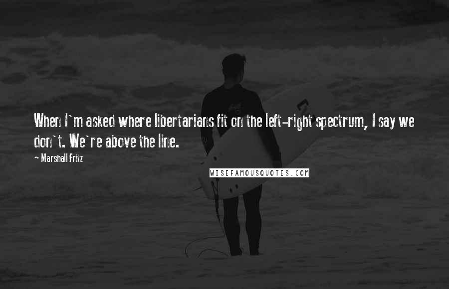 Marshall Fritz Quotes: When I'm asked where libertarians fit on the left-right spectrum, I say we don't. We're above the line.