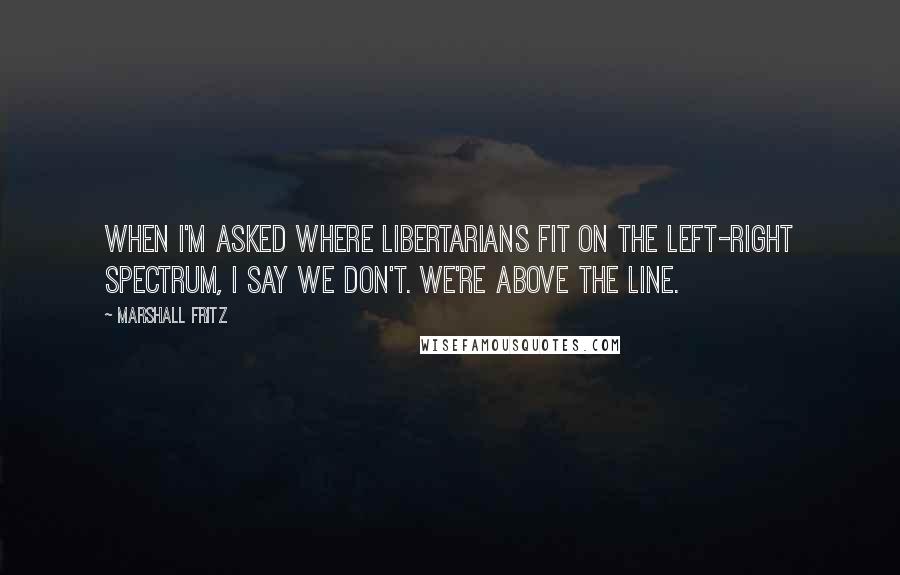 Marshall Fritz Quotes: When I'm asked where libertarians fit on the left-right spectrum, I say we don't. We're above the line.