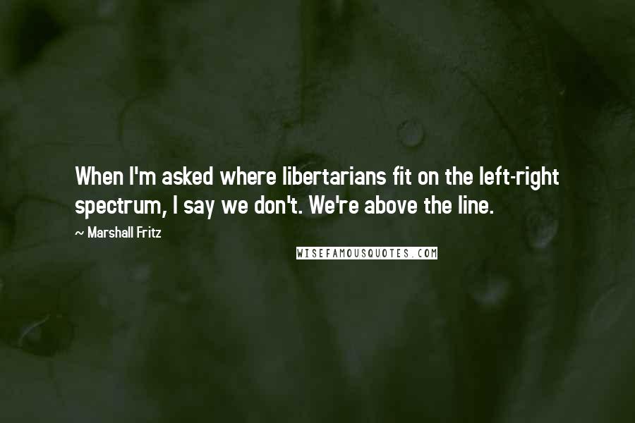 Marshall Fritz Quotes: When I'm asked where libertarians fit on the left-right spectrum, I say we don't. We're above the line.