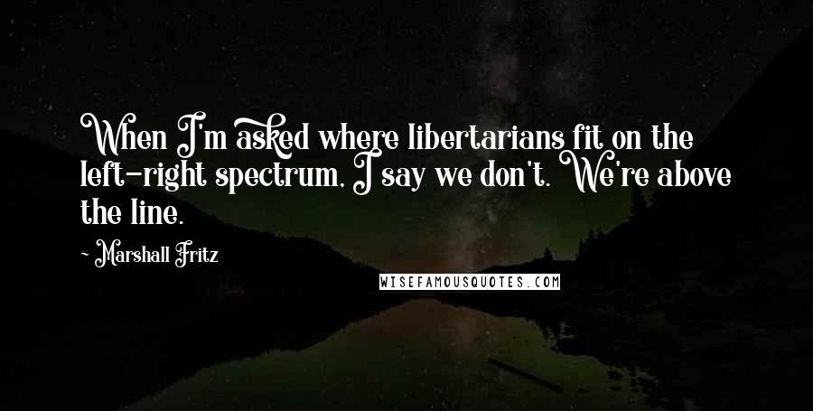 Marshall Fritz Quotes: When I'm asked where libertarians fit on the left-right spectrum, I say we don't. We're above the line.