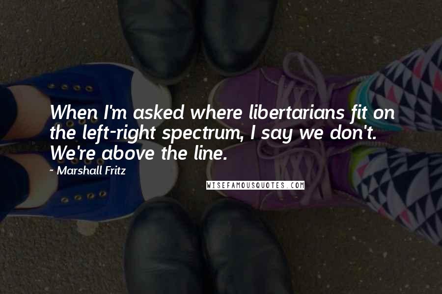 Marshall Fritz Quotes: When I'm asked where libertarians fit on the left-right spectrum, I say we don't. We're above the line.