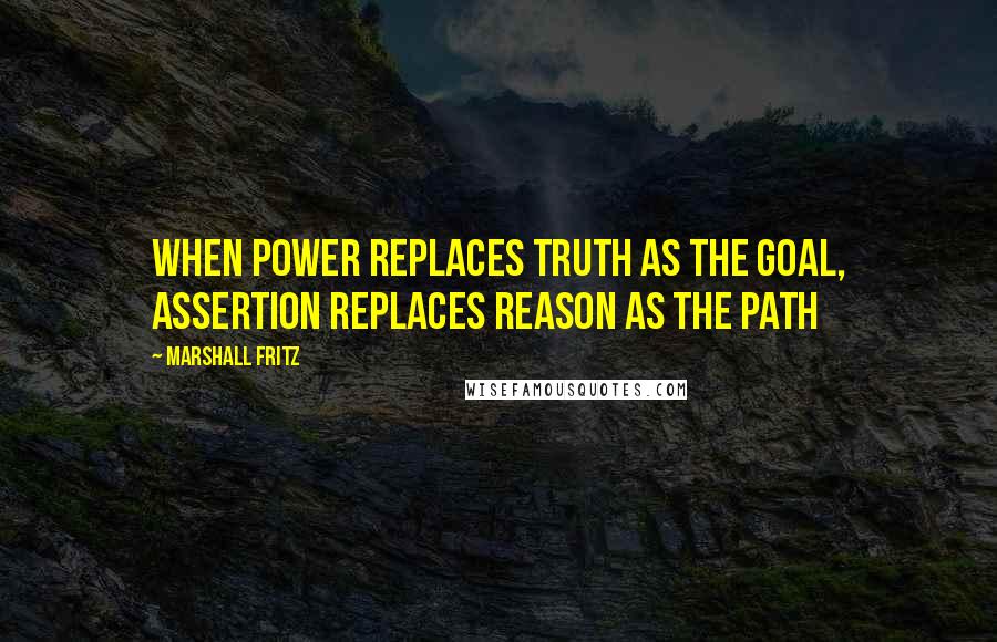 Marshall Fritz Quotes: When power replaces truth as the goal, assertion replaces reason as the path