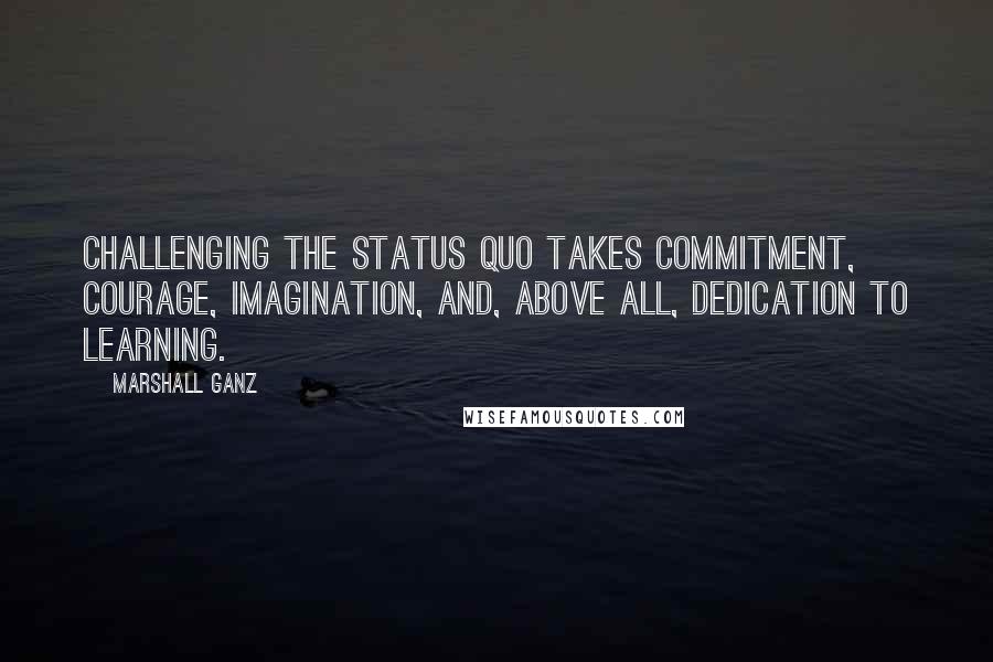 Marshall Ganz Quotes: Challenging the status quo takes commitment, courage, imagination, and, above all, dedication to learning.