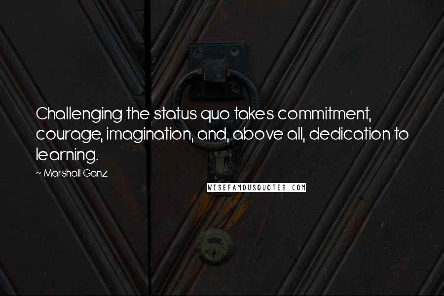 Marshall Ganz Quotes: Challenging the status quo takes commitment, courage, imagination, and, above all, dedication to learning.