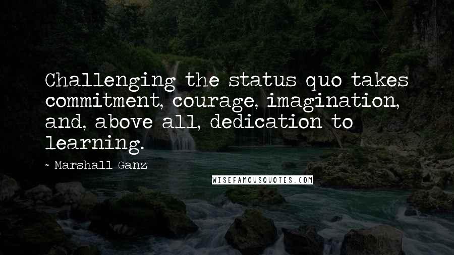 Marshall Ganz Quotes: Challenging the status quo takes commitment, courage, imagination, and, above all, dedication to learning.