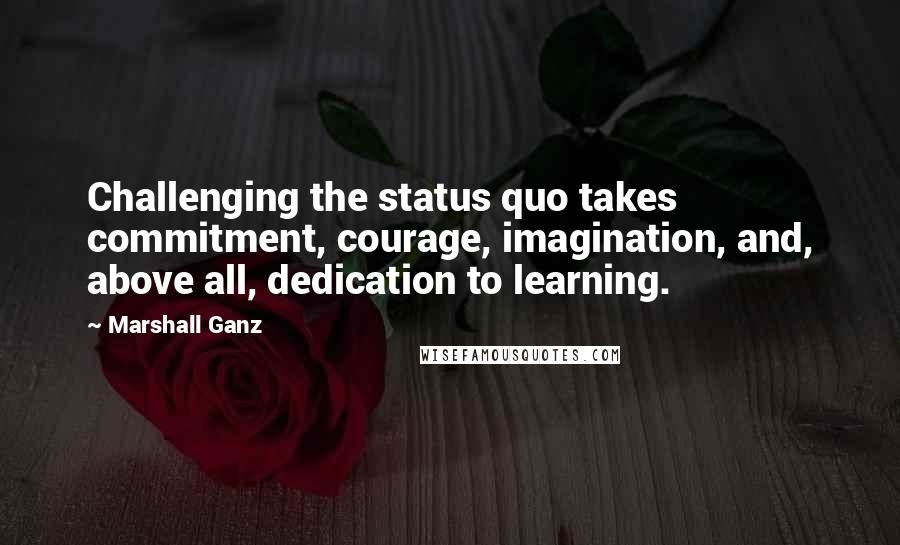 Marshall Ganz Quotes: Challenging the status quo takes commitment, courage, imagination, and, above all, dedication to learning.