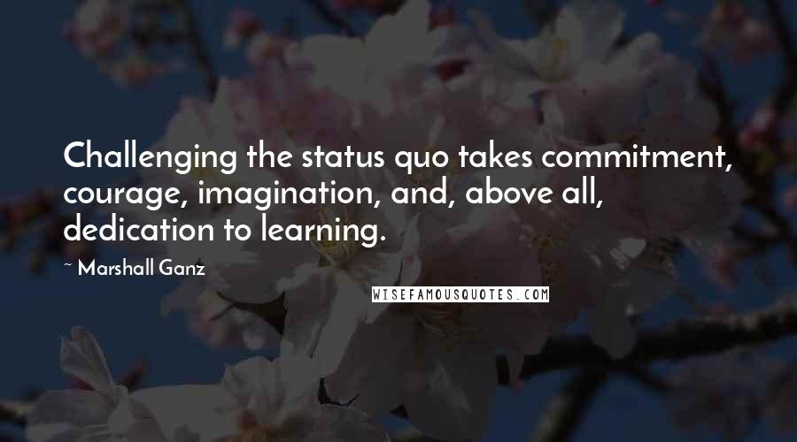 Marshall Ganz Quotes: Challenging the status quo takes commitment, courage, imagination, and, above all, dedication to learning.