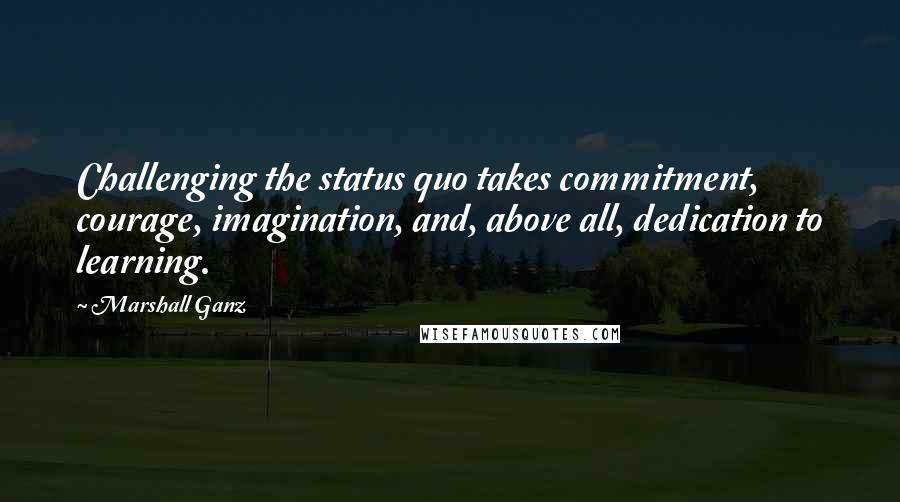 Marshall Ganz Quotes: Challenging the status quo takes commitment, courage, imagination, and, above all, dedication to learning.