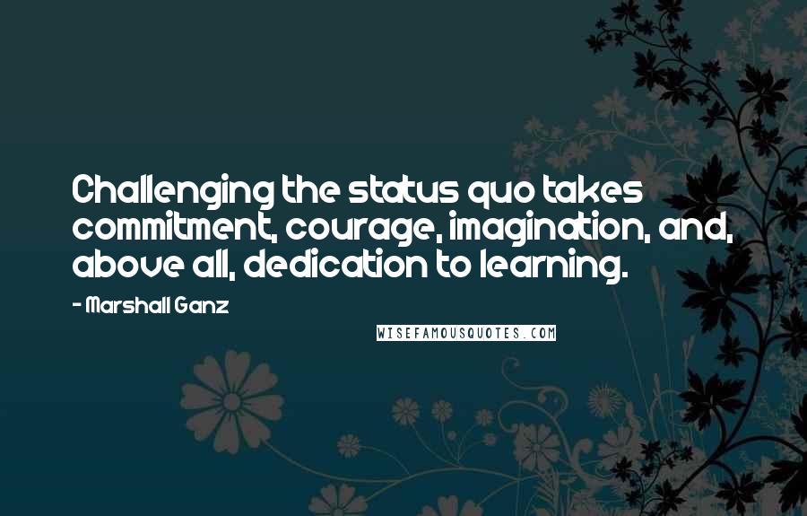 Marshall Ganz Quotes: Challenging the status quo takes commitment, courage, imagination, and, above all, dedication to learning.