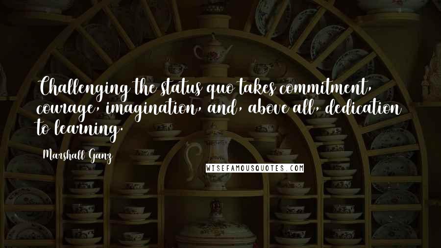 Marshall Ganz Quotes: Challenging the status quo takes commitment, courage, imagination, and, above all, dedication to learning.