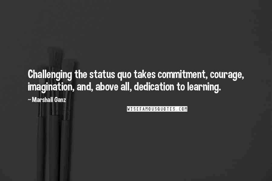 Marshall Ganz Quotes: Challenging the status quo takes commitment, courage, imagination, and, above all, dedication to learning.