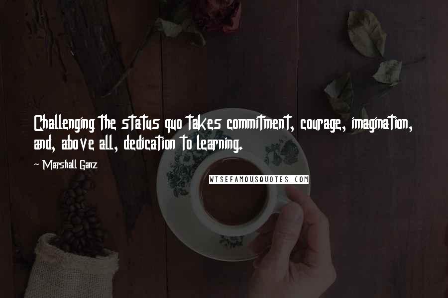 Marshall Ganz Quotes: Challenging the status quo takes commitment, courage, imagination, and, above all, dedication to learning.