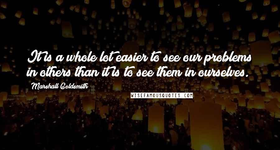 Marshall Goldsmith Quotes: It is a whole lot easier to see our problems in others than it is to see them in ourselves.