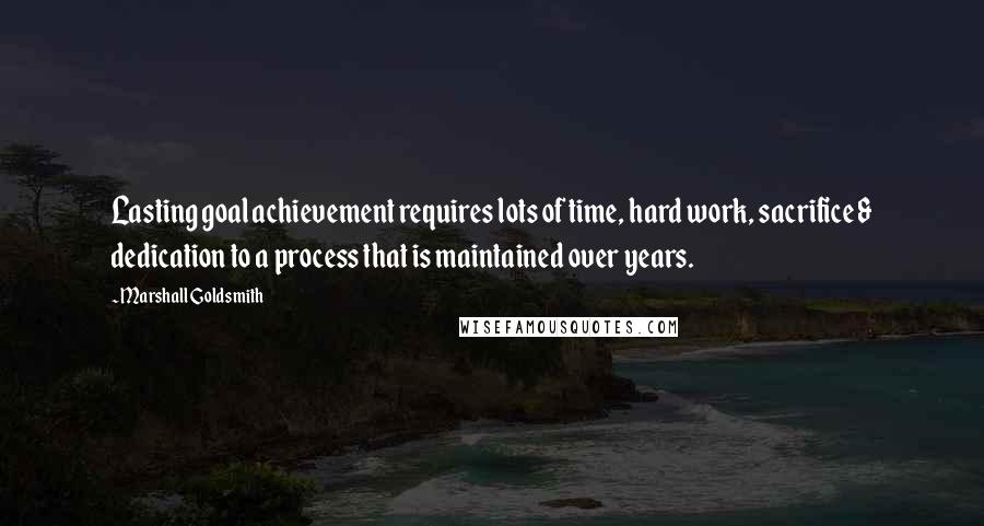 Marshall Goldsmith Quotes: Lasting goal achievement requires lots of time, hard work, sacrifice & dedication to a process that is maintained over years.