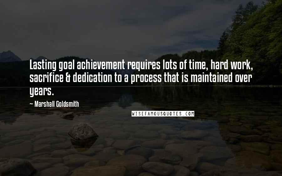 Marshall Goldsmith Quotes: Lasting goal achievement requires lots of time, hard work, sacrifice & dedication to a process that is maintained over years.