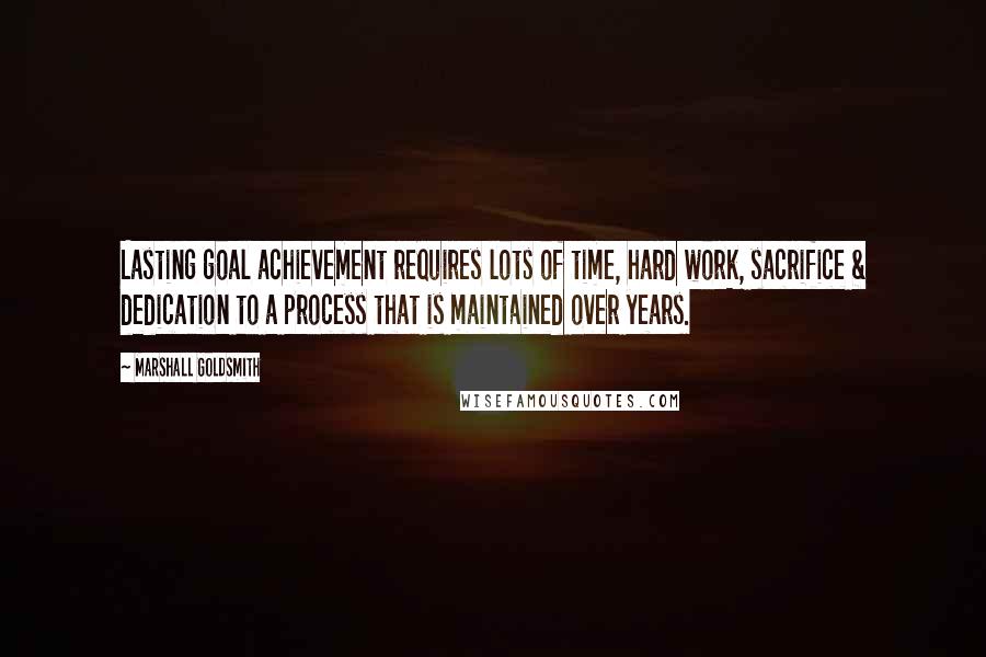 Marshall Goldsmith Quotes: Lasting goal achievement requires lots of time, hard work, sacrifice & dedication to a process that is maintained over years.