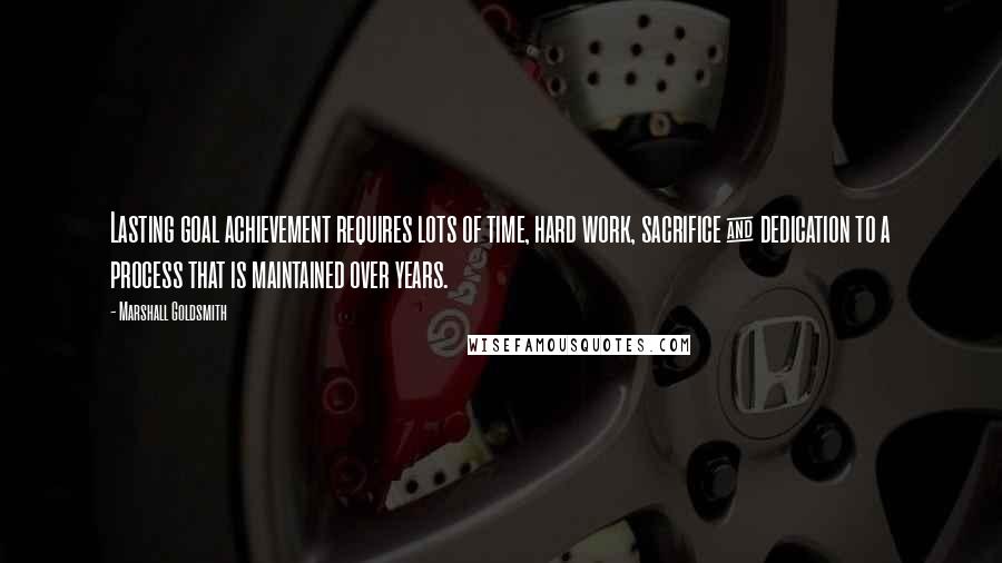 Marshall Goldsmith Quotes: Lasting goal achievement requires lots of time, hard work, sacrifice & dedication to a process that is maintained over years.