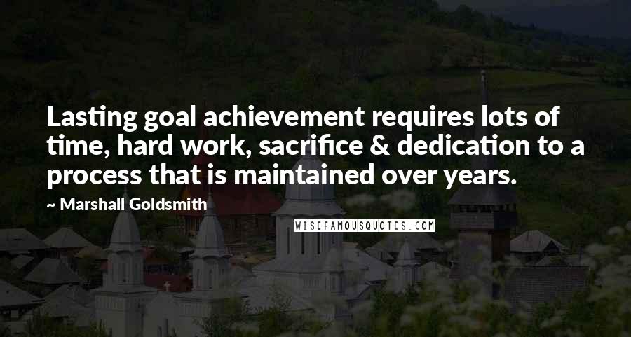 Marshall Goldsmith Quotes: Lasting goal achievement requires lots of time, hard work, sacrifice & dedication to a process that is maintained over years.